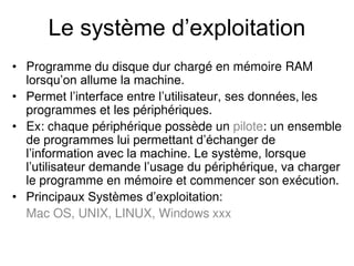 Le système d’exploitation
• Programme du disque dur chargé en mémoire RAM
lorsqu’on allume la machine.
• Permet l’interface entre l’utilisateur, ses données, les
programmes et les périphériques.
• Ex: chaque périphérique possède un pilote: un ensemble
de programmes lui permettant d’échanger de
l’information avec la machine. Le système, lorsque
l’utilisateur demande l’usage du périphérique, va charger
le programme en mémoire et commencer son exécution.
• Principaux Systèmes d’exploitation:
Mac OS, UNIX, LINUX, Windows xxx
 