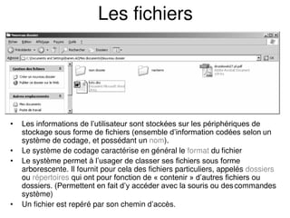 Les fichiers
• Les informations de l’utilisateur sont stockées sur les périphériques de
stockage sous forme de fichiers (ensemble d’information codées selon un
système de codage, et possédant un nom).
• Le système de codage caractérise en général le format du fichier
• Le système permet à l’usager de classer ses fichiers sous forme
arborescente. Il fournit pour cela des fichiers particuliers, appelés dossiers
ou répertoires qui ont pour fonction de « contenir » d’autres fichiers ou
dossiers. (Permettent en fait d’y accéder avec la souris ou descommandes
système)
• Un fichier est repéré par son chemin d’accès.
 
