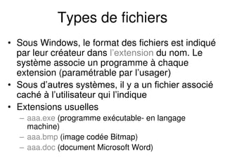 Types de fichiers
• Sous Windows, le format des fichiers est indiqué
par leur créateur dans l’extension du nom. Le
système associe un programme à chaque
extension (paramétrable par l’usager)
• Sous d’autres systèmes, il y a un fichier associé
caché à l’utilisateur qui l’indique
• Extensions usuelles
– aaa.exe (programme exécutable- en langage
machine)
– aaa.bmp (image codée Bitmap)
– aaa.doc (document Microsoft Word)
 