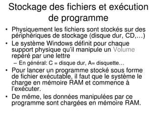 Stockage des fichiers et exécution
de programme
• Physiquement les fichiers sont stockés sur des
périphériques de stockage (disque dur, CD,…)
• Le système Windows définit pour chaque
support physique qu’il manipule un Volume
repéré par une lettre
– En général: C = disque dur, A= disquette…
• Pour lancer un programme stocké sous forme
de fichier exécutable, il faut que le système le
charge en mémoire RAM et commence à
l’exécuter.
• De même, les données manipulées par ce
programme sont chargées en mémoire RAM.
 