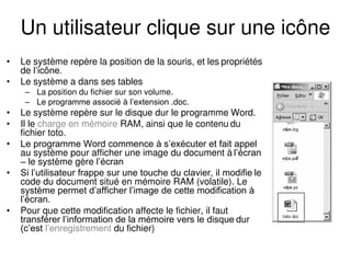 Un utilisateur clique sur une icône
• Le système repère la position de la souris, et les propriétés
de l’icône.
• Le système a dans ses tables
– La position du fichier sur son volume.
– Le programme associé à l’extension .doc.
• Le système repère sur le disque dur le programme Word.
• Il le charge en mémoire RAM, ainsi que le contenu du
fichier toto.
• Le programme Word commence à s’exécuter et fait appel
au système pour afficher une image du document à l’écran
– le système gère l’écran
• Si l’utilisateur frappe sur une touche du clavier, il modifie le
code du document situé en mémoire RAM (volatile). Le
système permet d’afficher l’image de cette modification à
l’écran.
• Pour que cette modification affecte le fichier, il faut
transférer l’information de la mémoire vers le disque dur
(c’est l’enregistrement du fichier)
 