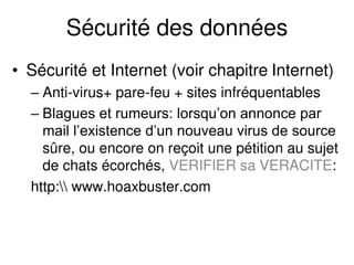 Sécurité des données
• Sécurité et Internet (voir chapitre Internet)
– Anti-virus+ pare-feu + sites infréquentables
– Blagues et rumeurs: lorsqu’on annonce par
mail l’existence d’un nouveau virus de source
sûre, ou encore on reçoit une pétition au sujet
de chats écorchés, VERIFIER sa VERACITE:
http: www.hoaxbuster.com
 