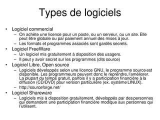 Types de logiciels
• Logiciel commercial
– On achète une licence pour un poste, ou un serveur, ou un site. Elle
peut être globale ou par paiement annuel des mises à jour.
– Les formats et programmes associés sont gardés secrets.
• Logiciel FreeWare
– Un logiciel mis gratuitement à disposition des usagers.
– Il peut y avoir secret sur les programmes (dits source)
• Logiciel Libre, Open source
– Logiciels développés selon une licence GNU, le programme source est
disponible. Les programmeurs peuvent donc le reprendre,l’améliorer.
La plupart du temps gratuit, parfois il y a participation financière à la
diffusion (CD/DVD) pour version particulière (ex. système LINUX).
– http://sourceforge.net/
• Logiciel Shareware
– Logiciels mis à disposition gratuitement, développés par despersonnes
qui demandent une participation financière modique aux personnes qui
l’utilisent.
 