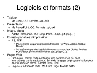 Logiciels et formats (2)
• Tableur
– Ms Excel, OO. Formats .xls, .sxc
• Présentation
– Ms PowerPoint, OO. Formats .ppt,.sxi
• Image, photo
– Adobe Photoshop, The Gimp, Paint, (.bmp, .gif,.jpeg,…)
• Formats portables d’impression
– PS, PDF:
• Peuvent être lus par des logiciels freeware (GsWiew, Adobe Acrobat
Reader)
• Sont générés par des logiciels libres ou commerciaux (Adobe Acrobat,
PDFcreator, pilotes d’imprimantes (ps), ps2pdf,…)
• Pages Web
– Fichiers au format texte contenant des commandes qui sont
interprétées par le navigateur. Sorte de langage de programmationpour
décrire mise en forme. Format .html, .xml
– Logiciels: edition de texte, Ms Front Page, Mozilla editor
 