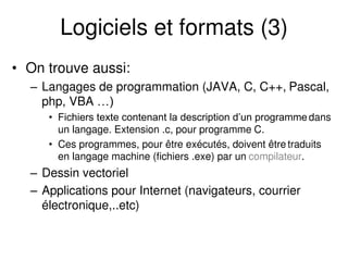 Logiciels et formats (3)
• On trouve aussi:
– Langages de programmation (JAVA, C, C++, Pascal,
php, VBA …)
• Fichiers texte contenant la description d’un programme dans
un langage. Extension .c, pour programme C.
• Ces programmes, pour être exécutés, doivent être traduits
en langage machine (fichiers .exe) par un compilateur.
– Dessin vectoriel
– Applications pour Internet (navigateurs, courrier
électronique,..etc)
 