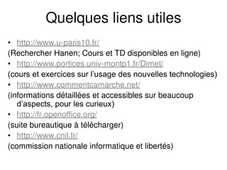 Quelques liens utiles
• http://www.u-paris10.fr/
(Rechercher Hanen; Cours et TD disponibles en ligne)
• http://www.portices.univ-montp1.fr/Dimet/
(cours et exercices sur l’usage des nouvelles technologies)
• http://www.commentcamarche.net/
(informations détaillées et accessibles sur beaucoup
d’aspects, pour les curieux)
• http://fr.openoffice.org/
(suite bureautique à télécharger)
• http://www.cnil.fr/
(commission nationale informatique et libertés)
 