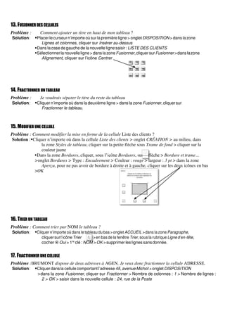 13. FUSIONNER DES CELLULES
Problème : Comment ajouter un titre en haut de mon tableau ?
Solution: ▪Placer le curseurn’importe oùsur la première ligne > onglet DISPOSITION> dans lazone
Lignes et colonnes, cliquer sur Insérer au-dessus
▪Dans la case degauche de la nouvelle ligne saisir : LISTE DES CLIENTS
▪Sélectionnerlanouvelleligne>danslazoneFusionner,cliquersurFusionner>danslazone
Alignement, cliquer sur l’icône Centrer
14. FRACTIONNER UN TABLEAU
Problème : Je voudrais séparer le titre du reste du tableau
Solution: ▪Cliquer n’importe où dans la deuxième ligne > dans la zone Fusionner, cliquersur
Fractionner le tableau.
15. MODIFIER UNE CELLULE
Problème : Comment modifier la mise en forme de la cellule Liste des clients ?
Solution :▪Cliquer n’importe où dans la cellule Liste des clients > onglet CRÉATION > au milieu, dans
la zone Styles de tableau, cliquer sur la petite flèche sous Trame de fond > cliquer sur la
couleur jaune
▪Dans la zone Bordures, cliquer, sous l’icône Bordures, sur la flèche > Bordure et trame…
>onglet Bordures > Type : Encadrement > Couleur : rouge > largeur : 3 pt > dans la zone
Aperçu, pour ne pas avoir de bordure à droite et à gauche, cliquer sur les deux icônes en bas
>OK
16. TRIER UN TABLEAU
Problème : Comment trier par NOM le tableau ?
Solution: ▪Cliquer n’importe où dans le tableau du bas > onglet ACCUEIL > dans la zone Paragraphe,
cliquersurl’icôneTrier > en bas de la fenêtre Trier, sous la rubrique Ligne d’en-tête,
cocher  Oui > 1re
clé : NOM > OK > supprimer les lignes sansdonnée.
17. FRACTIONNER UNE CELLULE
Problème :BRUMONT dispose de deux adresses à AGEN. Je veux donc fractionner la cellule ADRESSE.
Solution: ▪Cliquer dans la cellule comportant l’adresse 45, avenue Michot > onglet DISPOSITION
>dans la zone Fusionner, cliquer sur Fractionner > Nombre de colonnes : 1 > Nombre de lignes :
2 > OK > saisir dans la nouvelle cellule : 24, rue de la Poste
 