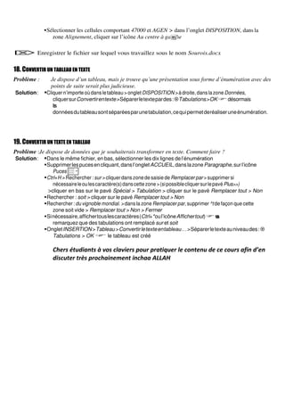 ▪Sélectionner les cellules comportant 47000 et AGEN > dans l’onglet DISPOSITION, dans la
zone Alignement, cliquer sur l’icône Au centre à gauche
 Enregistrer le fichier sur lequel vous travaillez sous le nom Sourois.docx
18. CONVERTIR UN TABLEAU EN TEXTE
Problème : Je dispose d’un tableau, mais je trouve qu’une présentation sous forme d’énumération avec des
points de suite serait plus judicieuse.
Solution: ▪Cliquer n’importe oùdans letableau >ongletDISPOSITION >àdroite,danslazone Données,
cliquersurConvertirentexte>Séparerletextepardes:Tabulations>OKdésormais
l
e
s
donnéesdutableausontséparéesparunetabulation,cequipermetderéaliseruneénumération.
19. CONVERTIR UN TEXTE EN TABLEAU
Problème :Je dispose de données que je souhaiterais transformer en texte. Comment faire ?
Solution: ▪Dans le même fichier, en bas, sélectionner les dix lignes del’énumération
▪Supprimerlespucesencliquant,dansl’ongletACCUEIL,danslazoneParagraphe,surl’icône
Puces
▪Ctrl+H > Rechercher : sur > cliquer dans zone de saisie de Remplacer par > supprimer si
nécessaireleoulescaractère(s)danscettezone>(sipossiblecliquersurlepavéPlus>>)
>cliquer en bas sur le pavé Spécial > Tabulation > cliquer sur le pavé Remplacer tout > Non
▪Rechercher : soit > cliquer sur le pavé Remplacer tout > Non
▪Rechercher : du vignoble mondial. > dans la zone Remplacer par, supprimer ^t de façon que cette
zone soit vide > Remplacer tout > Non > Fermer
▪Sinécessaire,affichertouslescaractères(Ctrl+*oul’icôneAffichertout)v
o
u
s
remarquez que des tabulations ont remplacé sur et soit
▪OngletINSERTION>Tableau>Convertirletexteentableau…>Séparerletexteauniveaudes:
Tabulations > OK  le tableau est créé
Che s étudiants à vos clavie s pou p ati ue le contenu de ce cou s afin d’en
discuter très prochainement inchaa ALLAH
 