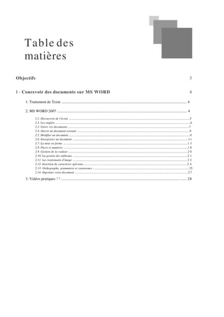 Table des
matières
Objectifs 3
I - Concevoir des documents sur MS WORD 4
1. Traitement de Texte ..................................................................................................................................... 4
2. MS WORD 2007 .......................................................................................................................................... 4
2.1. Découverte de l'écran .............................................................................................................................................................5
2.2. Les onglets ...............................................................................................................................................................................6
2.3. Gérer vos documents .............................................................................................................................................................7
2.4. Ouvrir un document existant ..................................................................................................................................................9
2.5. Modifier un document .............................................................................................................................................................9
2.6. Enregistrer un document ......................................................................................................................................................1 1
2.7. La mise en forme ..................................................................................................................................................................1 3
2.8. Puces et numéros .................................................................................................................................................................1 8
2.9. Gestion de la couleur ...........................................................................................................................................................2 0
2.10. La gestion des tableaux .....................................................................................................................................................2 1
2.11. Les traitements d'image .....................................................................................................................................................2 2
2.12. Insertion de caractères spéciaux ......................................................................................................................................2 4
2.13. Orthographe, grammaire et synonymes ..........................................................................................................................25
2.14. Imprimer votre document ...................................................................................................................................................2 7
3. Vidéos pratiques ! ! ............................................................................................................................ ....... 28
 