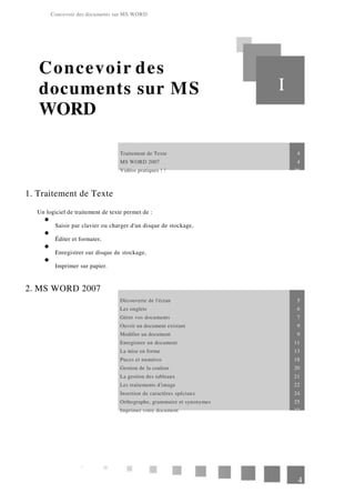 Concevoir des documents sur MS WORD
Concevoir des
documents sur MS
WORD
I
Traitement de Texte 4
MS WORD 2007 4
Vidéos pratiques ! ! 28
1. Traitement de Texte
Un logiciel de traitement de texte permet de :
Saisir par clavier ou charger d'un disque de stockage,
Éditer et formater,
Enregistrer sur disque de stockage,
Imprimer sur papier.
2. MS WORD 2007
Découverte de l'écran 5
Les onglets 6
Gérer vos documents 7
Ouvrir un document existant 9
Modifier un document 9
Enregistrer un document 11
La mise en forme 13
Puces et numéros 18
Gestion de la couleur 20
La gestion des tableaux 21
Les traitements d'image 22
Insertion de caractères spéciaux 24
Orthographe, grammaire et synonymes 25
Imprimer votre document 27
4
 