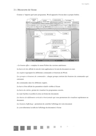 Les onglets
2.1. Découverte de l'écran
Comme n ‘importe quel autre programme, Word apparaît à l'écran dans sa propre fenêtre.
« Le bouton office » remplace le menu Fichier des versions antérieures
La barre de titre affiche le nom de votre application et le nom du document en cours
Les onglets regroupent les différentes commandes et fonctions de Word.
Les groupes et boutons de commandes : chaque groupe contient des boutons de commandes qui
exécutent
des commandes dans les différents onglets.
La barre d'état affiche les paramètres relatifs visibles à l'écran
La barre des tâches, permet de visualiser les programmes ouverts.
La règle facilite et accélère la mise en forme des documents
Les barres de défilement verticale et horizontale qui vous permettent de visualiser rapidement un
document.
Les boutons d'affichage : permettent de contrôler l'affichage de votre document
Le zoom détermine la taille de l'affichage du document à l'écran
5
 