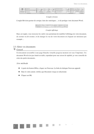 Gérer vos documents
L'onglet révision
L'onglet Révision permet de corriger, faire des statistiques ... et de protéger votre document Word.
L'onglet affichage
Dans cet onglet, vous trouverez les outils vous permettant de modifier l'affichage de votre document,
de zoomer ou dé zoomer, et de changer la vue de votre document en cliquant sur miniature par
exemple ...
2.3. Gérer vos documents
Conseil
Un document ressemble à une page blanche virtuelle jusqu'au moment où vous l'imprimez. Un
document Word n'est pas limité en taille, cependant pour une raison de rapidité, je vous conseille de
créer des petits documents.
1ère méthode
A partir du bouton Office, cliquez sur Nouveau. La boîte de dialogue Nouveau apparaît
Dans le volet central, vérifiez que Document vierge est sélectionné.
Cliquez sur OK
7
 