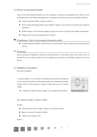 Modifier un document
2.4. Ouvrir un document existant
Pour ouvrir un document enregistré sur votre ordinateur, on utilise la commande ouvrir. Celle-ci ouvre
le document dans une boîte de dialogue qui vous permet de travailler avec les commandes de Word.
A partir du bouton Office, cliquez sur Ouvrir,
Dans la boîte de dialogue Ouvrir qui s'affiche, cliquez sur le lecteur ou le dossier qui contient le
document.
Double-cliquez sur les dossiers jusqu'à ce que vous ouvriez le dossier qui contient le document.
Cliquez sur le nom du document puis sur Ouvrir
Complément : Ouvrir un document récemment utilisé
A partir du bouton Office, sélectionnez le nom du fichier dans la partie de droite Documents
récents
Remarque
notez la présence d'épingles à droite du nom du fichier. Si vous désirez que votre fichier reste en
permanence à cet endroit, cliquez sur cette épingle, pour annuler cet affichage, cliquez de nouveau
dessus.
2.5. Modifier un document
Le presse papier
Le presse-papiers est une mémoire temporaire qui permet de déplacer
ou de copier des portions de document grâce aux commandes Couper,
Copier, Coller. Cette mémoire tampon s'efface dès que vous fermez
Word.
A partir de l'onglet Accueil, cliquez sur le groupe Presse-papiers
Les boutons Copier, Couper, Coller
Couper :
sélectionnez le texte à couper, cliquez sur le bouton Couper
placez le curseur à l'endroit souhaité
cliquez sur le bouton coller
Copier :
9
 