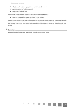 Enregistrer un document
sélectionnez le texte à copier, cliquez sur le bouton Copier
placez le curseur à l'endroit souhaité
cliquez sur le bouton coller
Vous pouvez à tout moment vérifier ce que contient le Presse Papiers.
Pour cela cliquez sur la flèche du groupe Presse papiers
Un volet apparaît sur la gauche de votre document. La liste est celle des éléments que vous avez copié.
Une fois que vous n'avez plus besoin du Presse papiers vous pouvez le fermer à l'aide de la croix dans
le haut.
Remarque
Pour supprimer définitivement la sélection, appuyez sur la touche Suppr.
10
 