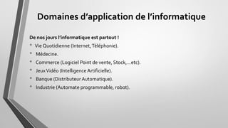 Domaines d’application de l’informatique
De nos jours l’informatique est partout !
• Vie Quotidienne (Internet,Téléphonie).
• Médecine.
• Commerce Logiciel Point de vente, Stock,…etc).
• JeuxVidéo (Intelligence Artificielle).
• Banque (Distributeur Automatique).
• Industrie (Automate programmable, robot).
 