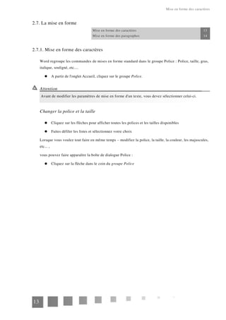 Mise en forme des caractères
2.7. La mise en forme
Mise en forme des caractères 13
Mise en forme des paragraphes 14
2.7.1. Mise en forme des caractères
Word regroupe les commandes de mises en forme standard dans le groupe Police : Police, taille, gras,
italique, souligné, etc....
A partir de l'onglet Accueil, cliquez sur le groupe Police.
Attention
Avant de modifier les paramètres de mise en forme d'un texte, vous devez sélectionner celui-ci.
Changer la police et la taille
Cliquez sur les flèches pour afficher toutes les polices et les tailles disponibles
Faites défiler les listes et sélectionnez votre choix
Lorsque vous voulez tout faire en même temps – modifiez la police, la taille, la couleur, les majuscules,
etc... ,
vous pouvez faire apparaître la boîte de dialogue Police :
Cliquez sur la flèche dans le coin du groupe Police
13
 