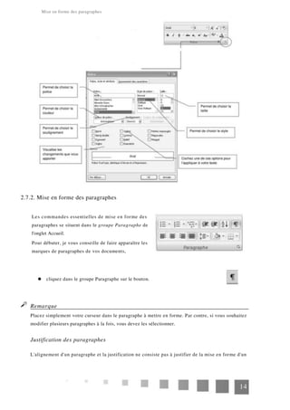 Mise en forme des paragraphes
2.7.2. Mise en forme des paragraphes
Les commandes essentielles de mise en forme des
paragraphes se situent dans le groupe Paragraphe de
l'onglet Accueil.
Pour débuter, je vous conseille de faire apparaître les
marques de paragraphes de vos documents,
cliquez dans le groupe Paragraphe sur le bouton.
Remarque
Placez simplement votre curseur dans le paragraphe à mettre en forme. Par contre, si vous souhaitez
modifier plusieurs paragraphes à la fois, vous devez les sélectionner.
Justification des paragraphes
L'alignement d'un paragraphe et la justification ne consiste pas à justifier de la mise en forme d'un
14
 