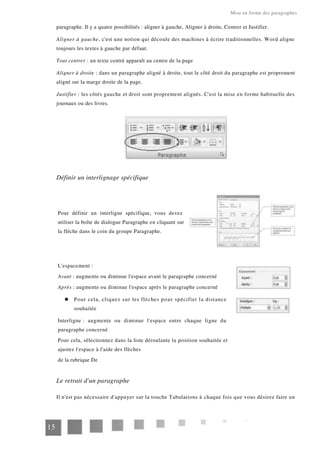 Mise en forme des paragraphes
paragraphe. Il y a quatre possibilités : aligner à gauche, Aligner à droite, Centrer et Justifier.
Aligner à gauche, c'est une notion qui découle des machines à écrire traditionnelles. Word aligne
toujours les textes à gauche par défaut.
Tout centrer : un texte centré apparaît au centre de la page
Aligner à droite : dans un paragraphe aligné à droite, tout le côté droit du paragraphe est proprement
aligné sur la marge droite de la page.
Justifier : les côtés gauche et droit sont proprement alignés. C'est la mise en forme habituelle des
journaux ou des livres.
Définir un interlignage spécifique
Pour définir un interligne spécifique, vous devez
utiliser la boîte de dialogue Paragraphe en cliquant sur
la flèche dans le coin du groupe Paragraphe.
L'espacement :
Avant : augmente ou diminue l'espace avant le paragraphe concerné
Après : augmente ou diminue l'espace après le paragraphe concerné
Pour cela, cliquez sur les flèches pour spécifier la distance
souhaitée
Interligne : augmente ou diminue l'espace entre chaque ligne du
paragraphe concerné
Pour cela, sélectionnez dans la liste déroulante la position souhaitée et
ajustez l'espace à l'aide des flèches
de la rubrique De
Le retrait d'un paragraphe
Il n'est pas nécessaire d'appuyer sur la touche Tabulations à chaque fois que vous désirez faire un
15
 