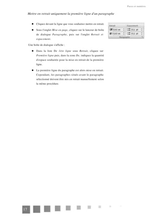 Puces et numéros
Mettre en retrait uniquement la première ligne d'un paragraphe
Cliquez devant la ligne que vous souhaitez mettre en retrait.
Sous l'onglet Mise en page, cliquez sur le lanceur de boîte
de dialogue Paragraphe, puis sur l'onglet Retrait et
espacement.
Une boîte de dialogue s'affiche :
Dans la liste De 1ère ligne sous Retrait, cliquez sur
Première ligne puis, dans la zone De, indiquez la quantité
d'espace souhaitée pour la mise en retrait de la première
ligne.
La première ligne du paragraphe est alors mise en retrait.
Cependant, les paragraphes situés avant le paragraphe
sélectionné doivent être mis en retrait manuellement selon
la même procédure.
17
 