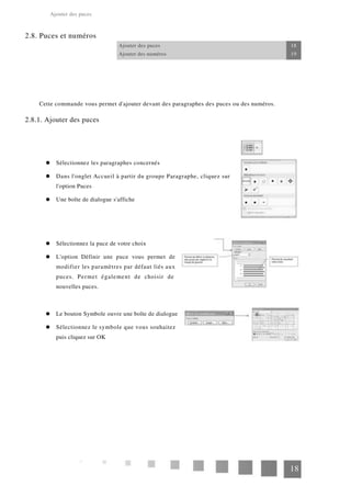 Ajouter des puces
2.8. Puces et numéros
Ajouter des puces 18
Ajouter des numéros 19
Cette commande vous permet d'ajouter devant des paragraphes des puces ou des numéros.
2.8.1. Ajouter des puces
Sélectionnez les paragraphes concernés
Dans l'onglet Accueil à partir du groupe Paragraphe, cliquez sur
l'option Puces
Une boîte de dialogue s'affiche
Sélectionnez la puce de votre choix
L'option Définir une puce vous permet de
modifier les paramètres par défaut liés aux
puces. Permet également de choisir de
nouvelles puces.
Le bouton Symbole ouvre une boîte de dialogue
Sélectionnez le symbole que vous souhaitez
puis cliquez sur OK
18
 