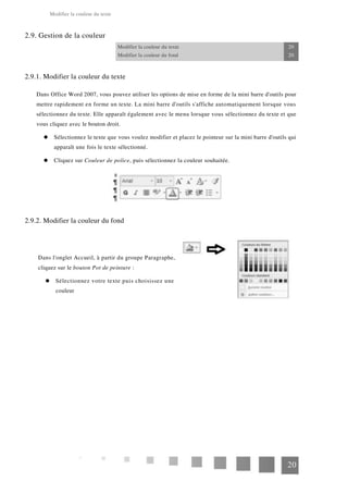 Modifier la couleur du texte
2.9. Gestion de la couleur
Modifier la couleur du texte 20
Modifier la couleur du fond 20
2.9.1. Modifier la couleur du texte
Dans Office Word 2007, vous pouvez utiliser les options de mise en forme de la mini barre d'outils pour
mettre rapidement en forme un texte. La mini barre d'outils s'affiche automatiquement lorsque vous
sélectionnez du texte. Elle apparaît également avec le menu lorsque vous sélectionnez du texte et que
vous cliquez avec le bouton droit.
Sélectionnez le texte que vous voulez modifier et placez le pointeur sur la mini barre d'outils qui
apparaît une fois le texte sélectionné.
Cliquez sur Couleur de police, puis sélectionnez la couleur souhaitée.
2.9.2. Modifier la couleur du fond
Dans l'onglet Accueil, à partir du groupe Paragraphe,
cliquez sur le bouton Pot de peinture :
Sélectionnez votre texte puis choisissez une
couleur
20
 