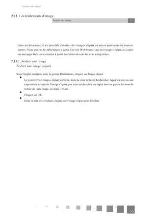 Insérer une image
2.11. Les traitements d'image
Insérer une image 22
Dans un document, il est possible d'insérer des images clipart ou autres provenant de sources
variées. Vous pouvez les télécharger à partir d'un site Web fournissant des images clipart, les copier
sur une page Web ou les insérer à partir du fichier où vous les avez enregistrées.
2.11.1. Insérer une image
Insérer une image clipart
Sous l'onglet Insertion, dans le groupe Illustrations, cliquez sur Image clipart.
Le volet Office Images clipart s'affiche, dans la zone de texte Rechercher, tapez un mot ou une
expression décrivant l'image clipart que vous recherchez ou tapez tout ou partie du nom de
fichier de cette image, exemple : fleurs
Cliquez sur OK.
Dans la liste des résultats, cliquez sur l'image clipart pour l'insérer.
22
 