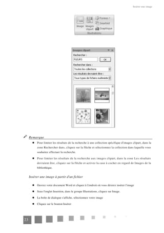 Insérer une image
Remarque
Pour limiter les résultats de la recherche à une collection spécifique d'images clipart, dans la
zone Rechercher dans, cliquez sur la flèche et sélectionnez la collection dans laquelle vous
souhaitez effectuer la recherche.
Pour limiter les résultats de la recherche aux images clipart, dans la zone Les résultats
devraient être, cliquez sur la flèche et activez la case à cocher en regard de Images de la
bibliothèque.
Insérer une image à partir d'un fichier
Ouvrez votre document Word et cliquez à l'endroit où vous désirez insérer l'image
Sous l'onglet Insertion, dans le groupe Illustrations, cliquez sur Image.
La boîte de dialogue s'affiche, sélectionnez votre image
Cliquez sur le bouton Insérer
23
 