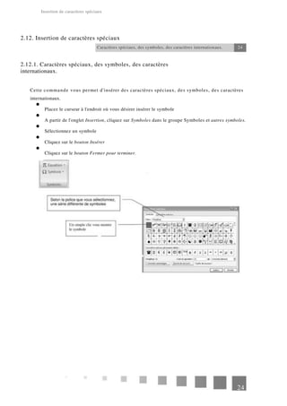 Insertion de caractères spéciaux
2.12. Insertion de caractères spéciaux
Caractères spéciaux, des symboles, des caractères internationaux.
2.12.1. Caractères spéciaux, des symboles, des caractères
internationaux.
24
Cette commande vous permet d'insérer des caractères spéciaux, des symboles, des caractères
internationaux.
Placez le curseur à l'endroit où vous désirer insérer le symbole
A partir de l'onglet Insertion, cliquez sur Symboles dans le groupe Symboles et autres symboles.
Sélectionnez un symbole
Cliquez sur le bouton Insérer
Cliquez sur le bouton Fermer pour terminer.
24
 