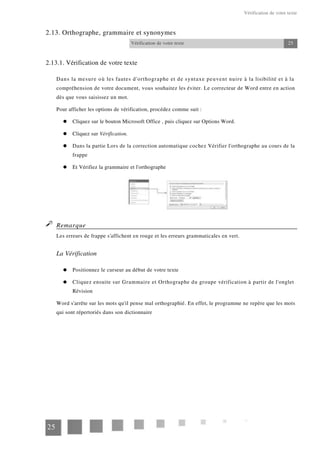 Vérification de votre texte
2.13. Orthographe, grammaire et synonymes
Vérification de votre texte 25
2.13.1. Vérification de votre texte
Dans la mesure où les fautes d'orthographe et de syntaxe peuvent nuire à la lisibilité et à la
compréhension de votre document, vous souhaitez les éviter. Le correcteur de Word entre en action
dès que vous saisissez un mot.
Pour afficher les options de vérification, procédez comme suit :
Cliquez sur le bouton Microsoft Office , puis cliquez sur Options Word.
Cliquez sur Vérification.
Dans la partie Lors de la correction automatique cochez Vérifier l'orthographe au cours de la
frappe
Et Vérifiez la grammaire et l'orthographe
Remarque
Les erreurs de frappe s'affichent en rouge et les erreurs grammaticales en vert.
La Vérification
Positionnez le curseur au début de votre texte
Cliquez ensuite sur Grammaire et Orthographe du groupe vérification à partir de l'onglet
Révision
Word s'arrête sur les mots qu'il pense mal orthographié. En effet, le programme ne repère que les mots
qui sont répertoriés dans son dictionnaire
25
 
