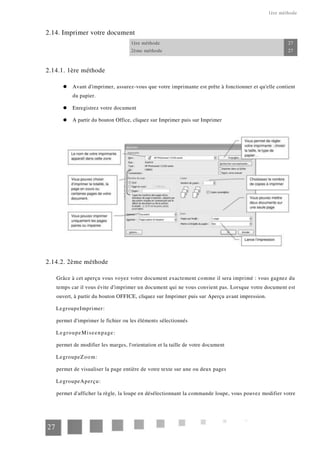 1ère méthode
2.14. Imprimer votre document
1ère méthode 27
2ème méthode 27
2.14.1. 1ère méthode
Avant d'imprimer, assurez-vous que votre imprimante est prête à fonctionner et qu'elle contient
du papier.
Enregistrez votre document
A partir du bouton Office, cliquez sur Imprimer puis sur Imprimer
2.14.2. 2ème méthode
Grâce à cet aperçu vous voyez votre document exactement comme il sera imprimé : vous gagnez du
temps car il vous évite d'imprimer un document qui ne vous convient pas. Lorsque votre document est
ouvert, à partir du bouton OFFICE, cliquez sur Imprimer puis sur Aperçu avant impression.
LegroupeImprimer:
permet d'imprimer le fichier ou les éléments sélectionnés
LegroupeMiseenpage:
permet de modifier les marges, l'orientation et la taille de votre document
LegroupeZoom:
permet de visualiser la page entière de votre texte sur une ou deux pages
LegroupeAperçu:
permet d'afficher la règle, la loupe en désélectionnant la commande loupe, vous pouvez modifier votre
27
 
