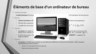 Éléments de base d’un ordinateur de bureau
• Unité Centrale :
L’unité Centrale est le boitier contenant tout le matériel électronique permettant à l'ordinateur de fonctionner
• Écran :
• L’écran moniteur affiche des informations sous forme visuelle, au moyen de texte et de graphiques.
• )l Existe deux types principaux d’écran : Écran CRT et Écran Plat.
• La taille d'un écran est calculée en POUCE sur la diagonale.
• Clavier :
• Le clavier est utilisé principalement pour taper du texte sur l’ordinateur, il comporte des touches pour les
lettres et les chiffres, ainsi que des touches spéciales (Touche de Fonction : CTRL, ALT ; Symbole : @,#...).
• Il existe des claviers « AZERTY » adaptés à la langue française et des clavier « QWERTY » adaptés à la
langue anglaise.
• Souris :
• La souris est utilisée pour pointer sur des éléments affichés sur l’écran de l’ordinateur. Elle Comporte
essentiellement deux boutons :
• Bouton Principal (généralement à gauche).
• Bouton Secondaire (à droite).
1 " = 2.54 cm
 