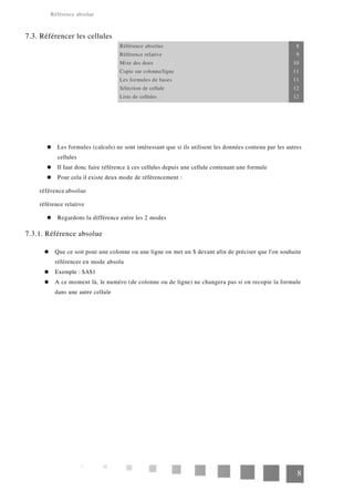 Référence absolue
7.3. Référencer les cellules
Référence absolue 8
Référence relative 9
Mixe des deux 10
Copie sur colonne/ligne 11
Les formules de bases 11
Sélection de cellule 12
Liste de cellules 12
Les formules (calculs) ne sont intéressant que si ils utilisent les données contenu par les autres
cellules
Il faut donc faire référence à ces cellules depuis une cellule contenant une formule
Pour cela il existe deux mode de référencement :
référence absolue
référence relative
Regardons la différence entre les 2 modes
7.3.1. Référence absolue
Que ce soit pour une colonne ou une ligne on met un $ devant afin de préciser que l'on souhaite
référencer en mode absolu
Exemple : $A$1
A ce moment là, le numéro (de colonne ou de ligne) ne changera pas si on recopie la formule
dans une autre cellule
8
 