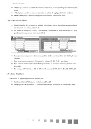 Sélection de cellule
=NB(plage) : renvoie le nombre de cellules contenant des valeurs numériques à intérieure de la
plage
=NB.SI(plage ; condition) : renvoie le nombre de cellules de la plage vérifiant la condition
=MOYENNE(plage) : renvoie la moyenne des valeurs des cellules de la plage
7.3.6. Sélection de cellule
Quand on utilise des formules, on souhaite sélectionner une ou des cellules notamment pour
une moyenne, une somme, un max etc.
On peut sélectionner ces cellules avec la sourie (clique gauche pour une cellule ou clique
gauche maintenue pour une plusieurs cellules)
Nous pouvons voir que nous obtenons les cellules C1:C4 pour les cellules C1, C2, C3, C4 (une
colonne)
Dans le cas par exemple de A1:D1 on aura les cellules A1, B1, C1, D1 (une ligne)
Pour certaines formules (Excel affiche toujours l'aide) on peut aussi écrire sur plusieurs « tas »
de cellules
Par exemple, MOYENNE(A1:D1; C1:C4) pour la moyenne de A1, B1, C1, D1, C1, C2, C3, C4
7.3.7. Liste de cellules
Les cellules en argument peuvent être définies par :
Une liste : A1;B4;C7 désigne les 3 cellules A1, B4 et C7
Une plage : B5:D9 désigne les 15 cellules comprises dans le rectangle de sommets B5 et D9
12
 