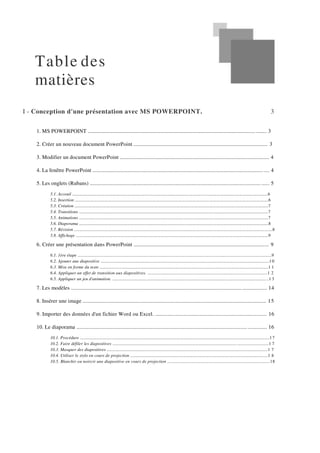 Table des
matières
I - Conception d'une présentation avec MS POWERPOINT. 3
1. MS POWERPOINT ..................................................................................................................................... 3
2. Créer un nouveau document PowerPoint .................................................................................................. 3
3. Modifier un document PowerPoint ............................................................................................................. 4
4. La fenêtre PowerPoint ................................................................................................................................. 4
5. Les onglets (Rubans) ................................................................................................................................... 5
5.1. Acceuil ......................................................................................................................................................................................6
5.2. Insertion ....................................................................................................................................................................................6
5.3. Création ....................................................................................................................................................................................7
5.4. Transitions ................................................................................................................................................................................7
5.5. Animations ................................................................................................................................................................................7
5.6. Diaporama ................................................................................................................................................................................8
5.7. Révision ....................................................................................................................................................................................8
5.8. Affichage ...................................................................................................................................................................................9
6. Créer une présentation dans PowerPoint ................................................................................................. 9
6.1. 1ère étape ................................................................................................................................................................................9
6.2. Ajouter une diapositive .........................................................................................................................................................1 0
6.3. Mise en forme du texte .........................................................................................................................................................1 1
6.4. Appliquer un effet de transition aux diapositives. .............................................................................................................1 2
6.5. Appliquer un jeu d'animation. ..............................................................................................................................................1 3
7. Les modèles ............................................................................................................................................... 14
8. Insérer une image ...................................................................................................................................... 15
9. Importer des données d'un fichier Word ou Excel. ................................................................................ 16
10. Le diaporama ........................................................................................................................................... 16
10.1. Procédure ............................................................................................................................................................................17
10.2. Faire défiler les diapositives ..............................................................................................................................................1 7
10.3. Masquer des diapositives ..................................................................................................................................................1 7
10.4. Utiliser le stylo en cours de projection .............................................................................................................................1 8
10.5. Blanchir ou noircir une diapositive en cours de projection ...........................................................................................18
 