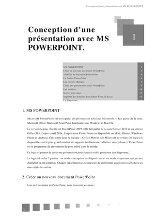 Conception d'une présentation avec MS POWERPOINT.
Conception d'une
présentation avec MS
POWERPOINT.
I
MS POWERPOINT 3
Créer un nouveau document PowerPoint 3
Modifier un document PowerPoint 4
La fenêtre PowerPoint 4
Les onglets (Rubans) 5
Créer une présentation dans PowerPoint 9
Les modèles 14
Insérer une image 15
Importer des données d'un fichier Word ou Excel. 16
Le diaporama 16
1. MS POWERPOINT
Microsoft PowerPoint est un logiciel de présentation édité par Microsoft. Il fait partie de la suite
Microsoft Office. Microsoft PowerPoint fonctionne sous Windows et Mac OS.
La version la plus récente est PowerPoint 2019. Elle fait partie de la suite Office 2019 et du service
Office 365. Depuis avril 2014, l'application PowerPoint est disponible sur iPad, iPhone, Windows
Phone et Android. Cela entre dans la logique « Office Mobile »de Microsoft de rendre ses logiciels
disponibles sur le plus grand nombre de supports (ordinateurs, tablettes, smartphones). PowerPoint
est le programme de présentation le plus utilisé dans le monde.
Ce logiciel permet de créer une présentation pour écran et vidéo projecteur (un diaporama).
Le logiciel inclut 2 parties : un mode conception de diapositives et un mode diaporama qui permet
d'afficher la présentation. Chaque présentation est composée de différentes diapositives affichées les
unes après les autres.
2. Créer un nouveau document PowerPoint
Lors de l'ouverture de PowerPoint, vous trouverez ce menu :
3
 