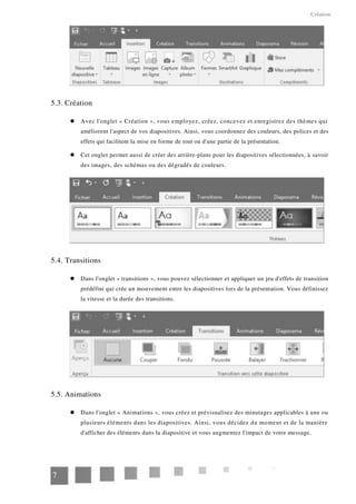 Création
5.3. Création
Avec l'onglet « Création », vous employez, créez, concevez et enregistrez des thèmes qui
améliorent l'aspect de vos diapositives. Ainsi, vous coordonnez des couleurs, des polices et des
effets qui facilitent la mise en forme de tout ou d'une partie de la présentation.
Cet onglet permet aussi de créer des arrière-plans pour les diapositives sélectionnées, à savoir
des images, des schémas ou des dégradés de couleurs.
5.4. Transitions
Dans l'onglet « transitions », vous pouvez sélectionner et appliquer un jeu d'effets de transition
prédéfini qui crée un mouvement entre les diapositives lors de la présentation. Vous définissez
la vitesse et la durée des transitions.
5.5. Animations
Dans l'onglet « Animations », vous créez et prévisualisez des minutages applicables à une ou
plusieurs éléments dans les diapositives. Ainsi, vous décidez du moment et de la manière
d'afficher des éléments dans la diapositive et vous augmentez l'impact de votre message.
7
 