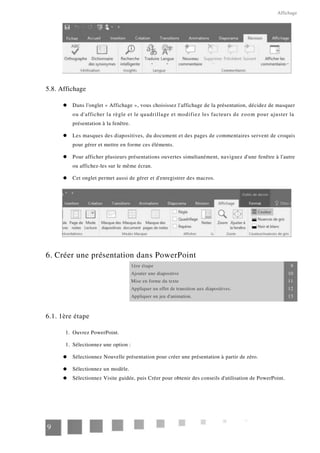 Affichage
5.8. Affichage
Dans l'onglet « Affichage », vous choisissez l'affichage de la présentation, décidez de masquer
ou d'afficher la règle et le quadrillage et modifiez les facteurs de zoom pour ajuster la
présentation à la fenêtre.
Les masques des diapositives, du document et des pages de commentaires servent de croquis
pour gérer et mettre en forme ces éléments.
Pour afficher plusieurs présentations ouvertes simultanément, naviguez d'une fenêtre à l'autre
ou affichez-les sur le même écran.
Cet onglet permet aussi de gérer et d'enregistrer des macros.
6. Créer une présentation dans PowerPoint
1ère étape 9
Ajouter une diapositive 10
Mise en forme du texte 11
Appliquer un effet de transition aux diapositives. 12
Appliquer un jeu d'animation. 13
6.1. 1ère étape
1.
1.
Ouvrez PowerPoint.
Sélectionnez une option :
Sélectionnez Nouvelle présentation pour créer une présentation à partir de zéro.
Sélectionnez un modèle.
Sélectionnez Visite guidée, puis Créer pour obtenir des conseils d'utilisation de PowerPoint.
9
 