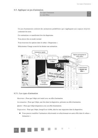 Les types d'animation
6.5. Appliquer un jeu d'animation.
Les types d'animation 13
Le volet Office 14
Un jeu d'animations contient des animations prédéfinies qui s'appliquent aux espaces réservés
contenant du texte.
Ces animations se manifestent lors du diaporama.
Vous devez être en mode normal.
Vous trouverez les options dans le ruban « Diaporama ».
Sélectionnez l'image avant de lui donner une animation.
6.5.1. Les types d'animation
Ouverture : Pour que l'objet soit inséré avec un effet d'animation.
Accentuation : Pour que l'objet, une fois dans la diapositive, présente un effet d'animation.
Quitter : Pour que l'objet disparaisse avec un effet d'animation.
Trajectoires : Pour que l'objet, lorsqu'il est visible, décrive une trajectoire dans la diapositive.
Vous pouvez modifier l'animation sélectionnée en sélectionnant un autre effet dans le ruban «
Animation ».
13
 