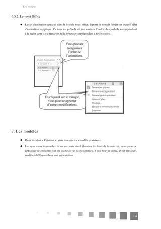 Les modèles
6.5.2. Le volet Office
L'effet d'animation apparaît dans la liste du volet office. Il porte le nom de l'objet sur lequel l'effet
d'animation s'applique. Ce nom est précédé de son numéro d'ordre, du symbole correspondant
à la façon dont il va démarrer et du symbole correspondant à l'effet choisi.
7. Les modèles
Dans le ruban « Création », vous trouverez les modèles existants.
Lorsque vous demandez le menu contextuel (bouton de droit de la souris), vous pouvez
appliquer les modèles sur les diapositives sélectionnées. Vous pouvez donc, avoir plusieurs
modèles différents dans une présentation.
14
 