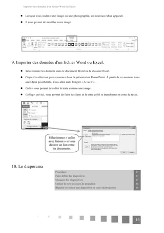 Importer des données d'un fichier Word ou Excel.
Lorsque vous insérez une image ou une photographie, un nouveau ruban apparaît.
Il vous permet de modifier votre image.
9. Importer des données d'un fichier Word ou Excel.
Sélectionnez les données dans le document Word ou le classeur Excel.
Copiez la sélection puis retournez dans la présentation PowerPoint. À partir de ce moment vous
avez deux possibilités. Vous allez dans l'onglet « Accueil ».
Coller vous permet de coller le texte comme une image.
Collage spécial, vous permet de faire des liens et le texte collé se transforme en zone de texte.
10. Le diaporama
Procédure 17
Faire défiler les diapositives 17
Masquer des diapositives 17
Utiliser le stylo en cours de projection 18
Blanchir ou noircir une diapositive en cours de projection 18
16
 