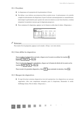 Faire défiler les diapositives
10.1. Procédure
Le diaporama est la projection de la présentation à l'écran.
Par défaut, vous réalisez une projection libre en plein écran : le présentateur a le contrôle
complet du déroulement du diaporama (il peut l'exécuter automatiquement ou manuellement,
interrompre la présentation pour ajouter des notes de réunion ou une liste d'actions, et même
enregistrer la narration à mesure que le diaporama progresse).
Pour commencer le diaporama, appuyez sur Le bouton ou allez dans le ruban « Diaporama ».
Remarque
Pour mettre fin à la projection, appuyez sur la touche « Échap » sur votre clavier.
10.2. Faire défiler les diapositives
10.3. Masquer des diapositives
Il s'agit d'exclure certaines diapositives lors de la projection. Les diapositives ne sont pas
supprimées, elles sont simplement masquées pour le diaporama. Demandez le mode
d'affichage trieuse. Puis le ruban « Diaporama ».
17
 