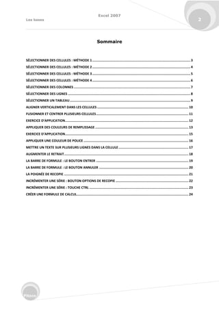 Excel 2007
Les bases 2
Fitzco
Sommaire
SÉLECTIONNER DES CELLULES : MÉTHODE 1.....................................................................................................3
SÉLECTIONNER DES CELLULES : MÉTHODE 2.....................................................................................................4
SÉLECTIONNER DES CELLULES : MÉTHODE 3.....................................................................................................5
SÉLECTIONNER DES CELLULES : MÉTHODE 4.....................................................................................................6
SÉLECTIONNER DES COLONNES ........................................................................................................................7
SÉLECTIONNER DES LIGNES ..............................................................................................................................8
SÉLECTIONNER UN TABLEAU............................................................................................................................9
ALIGNER VERTICALEMENT DANS LES CELLULES .............................................................................................. 10
FUSIONNER ET CENTRER PLUSIEURS CELLULES............................................................................................... 11
EXERCICE D’APPLICATION............................................................................................................................... 12
APPLIQUER DES COULEURS DE REMPLISSAGE ................................................................................................ 13
EXERCICE D’APPLICATION............................................................................................................................... 15
APPLIQUER UNE COULEUR DE POLICE ............................................................................................................ 16
METTRE UN TEXTE SUR PLUSIEURS LIGNES DANS LA CELLULE........................................................................ 17
AUGMENTER LE RETRAIT................................................................................................................................ 18
LA BARRE DE FORMULE : LE BOUTON ENTRER ............................................................................................... 19
LA BARRE DE FORMULE : LE BOUTON ANNULER ............................................................................................ 20
LA POIGNÉE DE RECOPIE ................................................................................................................................ 21
INCRÉMENTER UNE SÉRIE : BOUTON OPTIONS DE RECOPIE ........................................................................... 22
INCRÉMENTER UNE SÉRIE : TOUCHE CTRL ...................................................................................................... 23
CRÉER UNE FORMULE DE CALCUL................................................................................................................... 24
 