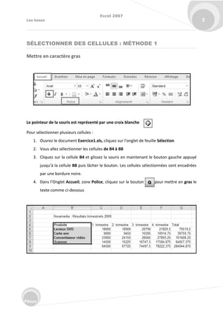 Excel 2007
Les bases 3
Fitzco
SÉLECTIONNER DES CELLULES : MÉTHODE 1
Mettre en caractère gras
Le pointeur de la souris est représenté par une croix blanche
Pour sélectionner plusieurs cellules :
1. Ouvrez le document Exercice1.xls, li uez su l’o glet de feuille Sélection
2. Vous allez sélectionner les cellules de B4 à B8
3. Cliquez sur la cellule B4 et glissez la souris en maintenant le bouton gauche appuyé
jus u’à la ellule B8 puis lâcher le bouton. Les cellules sélectionnées sont encadrées
par une bordure noire.
4. Dans l’O glet Accueil, zone Police, cliquez sur le bouton pour mettre en gras le
texte comme ci-dessous
 