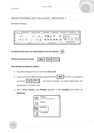 Excel 2007
Les bases 5
Fitzco
SÉLECTIONNER DES CELLULES : MÉTHODE 3
Format en Euros
Le pointeur de la souris est représenté par une croix blanche
Utilisez les touches du clavier
Pour sélectionner plusieurs cellules :
1. Vous allez sélectionner tous les nombres de de C5 à G9
2. Cliquez sur la cellule C5 et maintenez appuyé la touche du clavier, et appuyez sur
les touches , puis lâcher les touches. Les cellules sélectionnées sont
encadrées par une bordure noire.
3. Da s l’O glet Accueil, zone Nombre, dérouler la liste Standard puis cliquer sur
Monétaire
 