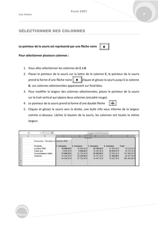 Excel 2007
Les bases 7
Fitzco
SÉLECTIONNER DES COLONNES
Le pointeur de la souris est représenté par une flèche noire
Pour sélectionner plusieurs colonnes :
1. Vous allez sélectionner les colonnes de C à G
2. Placez le pointeur de la souris sur la lettre de la colonne C, le pointeur de la souris
p e d la fo e d’u e fl he oi e li uez et glissez la sou is jus u’à la olo e
G. Les colonnes sélectionnées apparaissent sur fond bleu.
3. Pour modifier la largeur des colonnes sélectionnées, placez le pointeur de la souris
sur le trait vertical qui sépare deux colonnes (encadré rouge).
4. Le poi teu de la sou is p e d la fo e d’u e dou le fl he
5. Cliquez et glissez la souris vers la droite, une bulle info vous informe de la largeur
comme ci-dessous. Lâchez le bouton de la souris, les colonnes ont toutes la même
largeur.


 