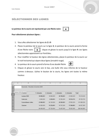 Excel 2007
Les bases 8
Fitzco
SÉLECTIONNER DES LIGNES
Le pointeur de la souris est représenté par une flèche noire
Pour sélectionner plusieurs lignes :
1. Vous allez sélectionner les lignes de 2 à 9
2. Placez le pointeur de la souris sur la ligne 2, le pointeur de la souris prend la forme
d’u e fl he oi e li uez et glissez la sou is jus u’à la lig e 9. Les lignes
sélectionnées apparaissent sur fond bleu.
3. Pour modifier la hauteur des lignes sélectionnées, placez le pointeur de la souris sur
le trait horizontal qui sépare deux lignes (encadré rouge).
4. Le poi teu de la sou is p e d la fo e d’u e dou le fl he
5. Cliquez et glissez la souris vers le bas, une bulle info vous informe de la hauteur
comme ci-dessous. Lâchez le bouton de la souris, les lignes ont toutes la même
hauteur.


 