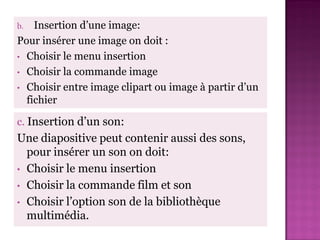 b.  Insertion d’une image:
Pour insérer une image on doit :
• Choisir le menu insertion
• Choisir la commande image
• Choisir entre image clipart ou image à partir d’un
  fichier

c. Insertion d’un son:
Une diapositive peut contenir aussi des sons,
  pour insérer un son on doit:
• Choisir le menu insertion
• Choisir la commande film et son
• Choisir l’option son de la bibliothèque
  multimédia.
 