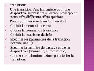 a.   transition:
     Une transition c'est la manière dont une
     diapositive se présente à l'écran. Powerpoint
     nous offre différents effets spéciaux.
     Pour appliquer une transition on doit:
    Choisir le menu diaporama
    Choisir la commande transition
    Choisir la transition désirée
    Spécifier les paramètres de la transition
     (vitesse, son…)
    Spécifier la manière de passage entre les
     diapositives (manuelle, automatique)
    Cliquer sur le bouton lecture pour tester la
     transition.
 