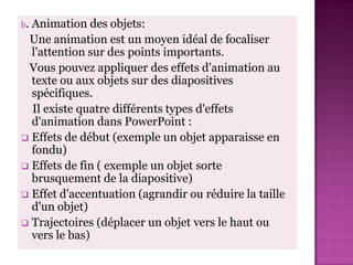 b.Animation des objets:
 Une animation est un moyen idéal de focaliser
  l'attention sur des points importants.
 Vous pouvez appliquer des effets d'animation au
  texte ou aux objets sur des diapositives
  spécifiques.
  Il existe quatre différents types d'effets
  d'animation dans PowerPoint :
 Effets de début (exemple un objet apparaisse en
  fondu)
 Effets de fin ( exemple un objet sorte
  brusquement de la diapositive)
 Effet d'accentuation (agrandir ou réduire la taille
  d'un objet)
 Trajectoires (déplacer un objet vers le haut ou
  vers le bas)
 