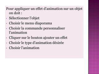 Pour appliquer un effet d’animation sur un objet
  on doit :
• Sélectionner l’objet
• Choisir le menu diaporama
• Choisir la commande personnaliser
  l’animation
• Cliquer sur le bouton ajouter un effet
• Choisir le type d’animation désirée
• Choisir l’animation
 